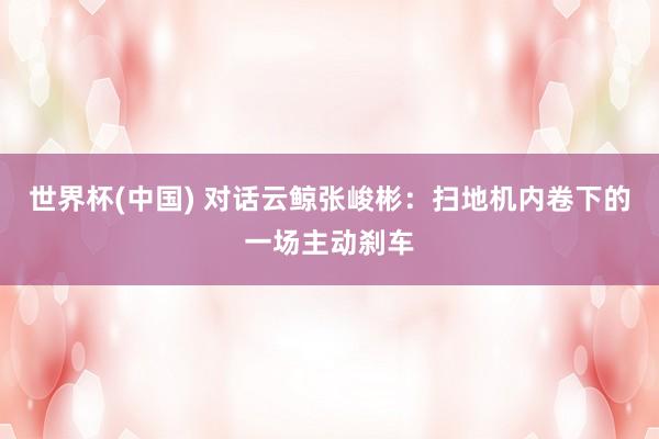 世界杯(中國) 對話云鯨張峻彬:掃地機內卷下的一場主動剎車