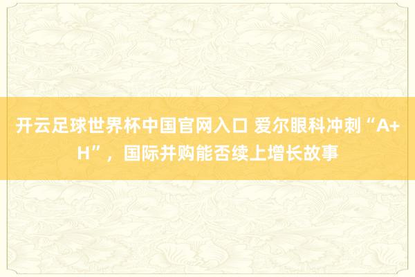 開云足球世界杯中國官網入口 愛爾眼科沖刺“A+H”，國際并購能否續上增長故事