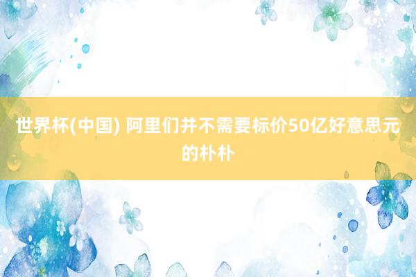 世界杯(中國) 阿里們并不需要標價50億好意思元的樸樸
