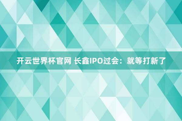 開云世界杯官網 長鑫IPO過會：就等打新了