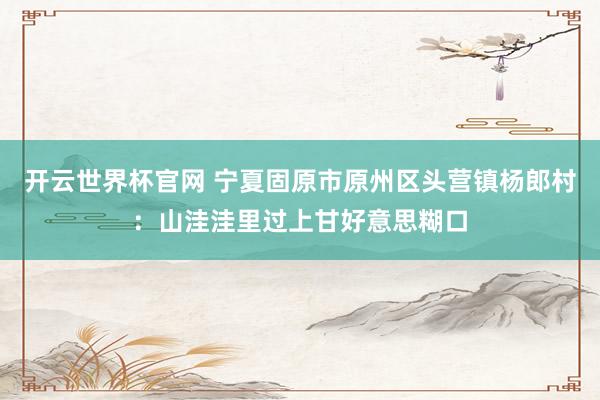 開云世界杯官網 寧夏固原市原州區頭營鎮楊郎村：山洼洼里過上甘好意思糊口