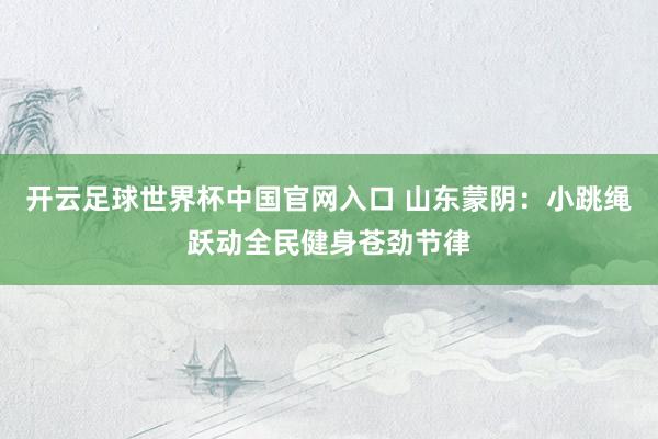 開云足球世界杯中國官網入口 山東蒙陰：小跳繩躍動全民健身蒼勁節律