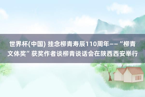 世界杯(中國) 掛念柳青壽辰110周年——“柳青文體獎”獲獎作者談柳青談話會在陜西西安舉行