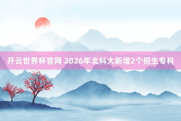 開云世界杯官網 2026年北科大新增2個招生專科
