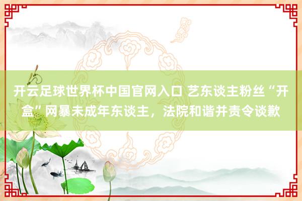 開云足球世界杯中國官網入口 藝東談主粉絲“開盒”網暴未成年東談主，法院和諧并責令談歉