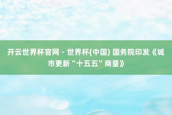 開云世界杯官網 - 世界杯(中國) 國務院印發《城市更新“十五五”商量》