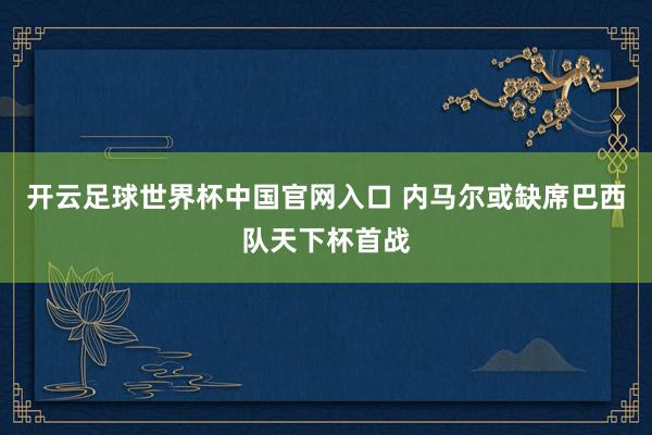 開云足球世界杯中國官網(wǎng)入口 內(nèi)馬爾或缺席巴西隊天下杯首戰(zhàn)