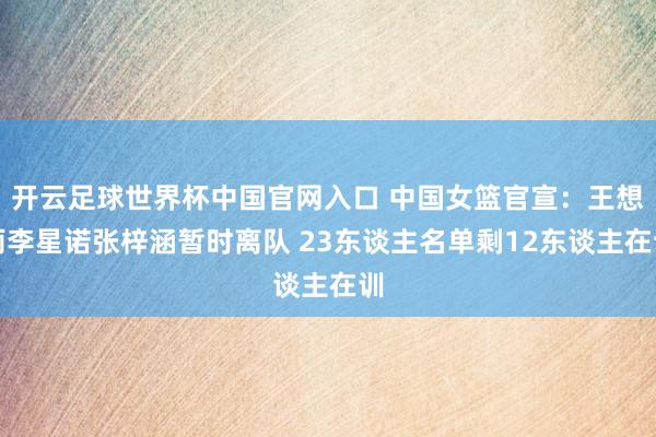 開云足球世界杯中國官網入口 中國女籃官宣：王想雨李星諾張梓涵暫時離隊 23東談主名單剩12東談主在訓