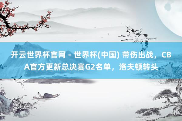 開云世界杯官網 - 世界杯(中國) 帶傷出戰，CBA官方更新總決賽G2名單，洛夫頓轉頭