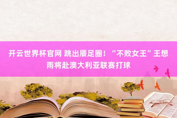開云世界杯官網 跳出饜足圈！“不敗女王”王想雨將赴澳大利亞聯賽打球