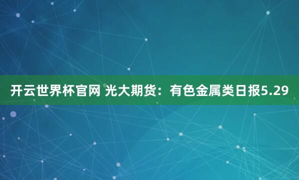 開云世界杯官網 光大期貨：有色金屬類日報5.29