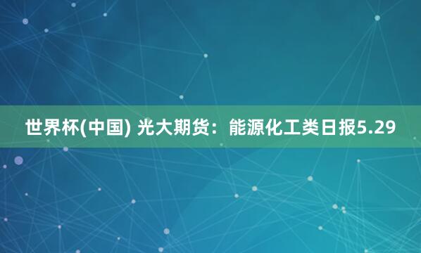 世界杯(中國) 光大期貨：能源化工類日報5.29