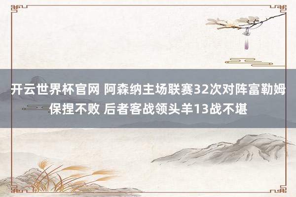 開云世界杯官網 阿森納主場聯賽32次對陣富勒姆保捏不敗 后者客戰領頭羊13戰不堪