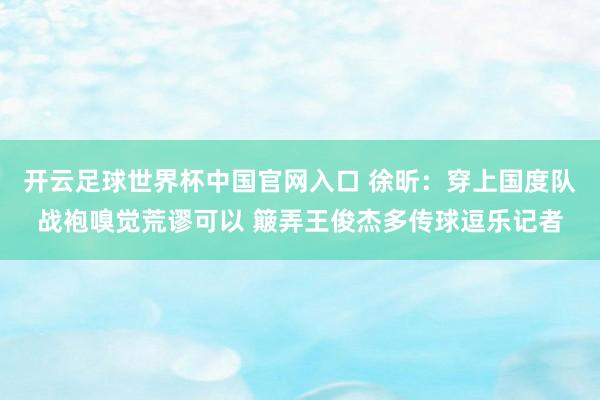 開云足球世界杯中國官網入口 徐昕：穿上國度隊戰袍嗅覺荒謬可以 簸弄王俊杰多傳球逗樂記者