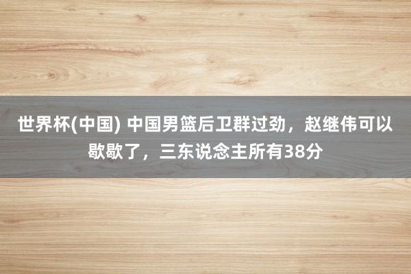 世界杯(中國) 中國男籃后衛群過勁，趙繼偉可以歇歇了，三東說念主所有38分
