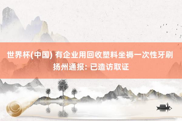 世界杯(中國) 有企業(yè)用回收塑料坐褥一次性牙刷 揚(yáng)州通報(bào): 已造訪取證